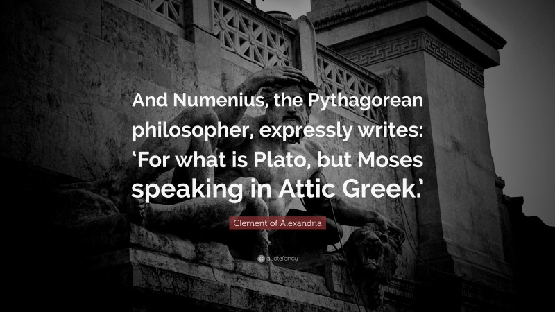 Clement of Alexandria Quote: “And Numenius, the Pythagorean philosopher, expressly writes: ‘For what is Plato, but Moses speaking in Attic Greek.’”