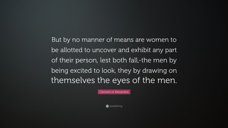 Clement of Alexandria Quote: “But by no manner of means are women to be allotted to uncover and exhibit any part of their person, lest both fall,-the men by being excited to look, they by drawing on themselves the eyes of the men.”