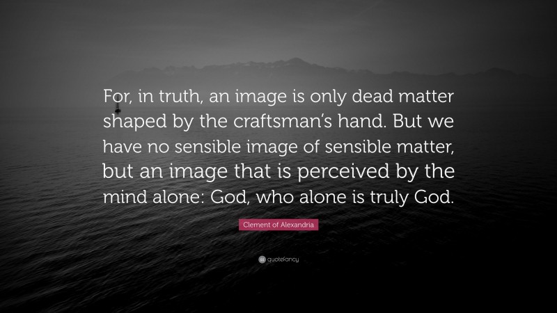 Clement of Alexandria Quote: “For, in truth, an image is only dead matter shaped by the craftsman’s hand. But we have no sensible image of sensible matter, but an image that is perceived by the mind alone: God, who alone is truly God.”