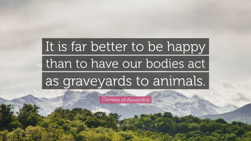 Clement of Alexandria Quote: “It is far better to be happy than to have our bodies act as graveyards to animals.”