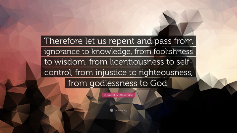 Clement of Alexandria Quote: “Therefore let us repent and pass from ignorance to knowledge, from foolishness to wisdom, from licentiousness to self-control, from injustice to righteousness, from godlessness to God.”