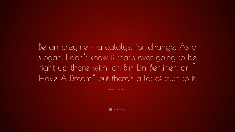 Pierre Omidyar Quote: “Be an enzyme – a catalyst for change. As a slogan, I don’t know if that’s ever going to be right up there with Ich Bin Ein Berliner, or “I Have A Dream,” but there’s a lot of truth to it.”