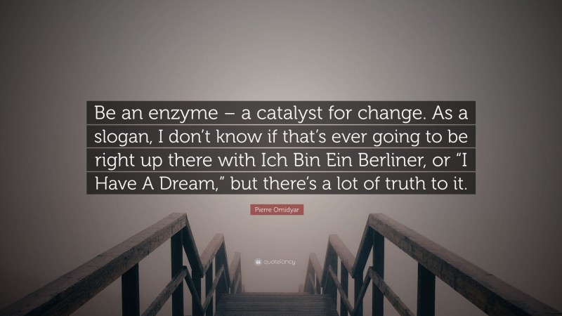 Pierre Omidyar Quote: “Be an enzyme – a catalyst for change. As a slogan, I don’t know if that’s ever going to be right up there with Ich Bin Ein Berliner, or “I Have A Dream,” but there’s a lot of truth to it.”