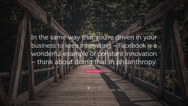 Pierre Omidyar Quote: “In the same way that you’re driven in your business to keep innovating – Facebook is a wonderful example of constant innovation – think about doing that in philanthropy.”