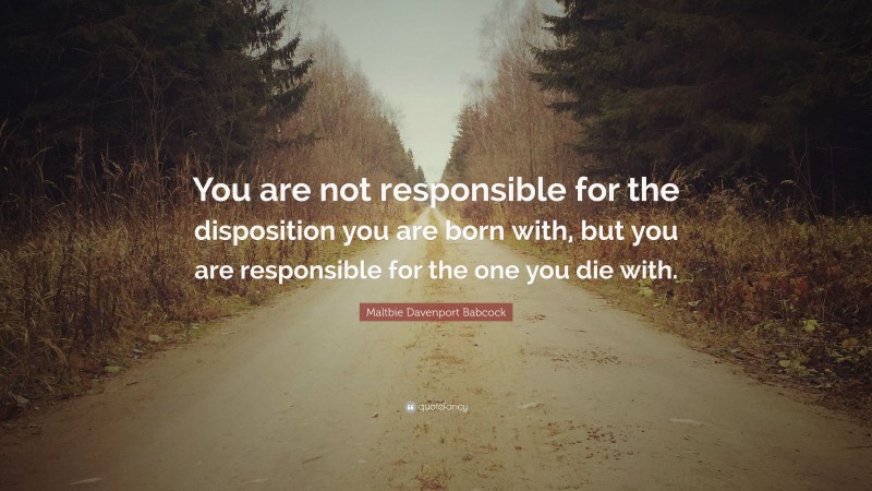Maltbie Davenport Babcock Quote: “You are not responsible for the disposition you are born with, but you are responsible for the one you die with.”