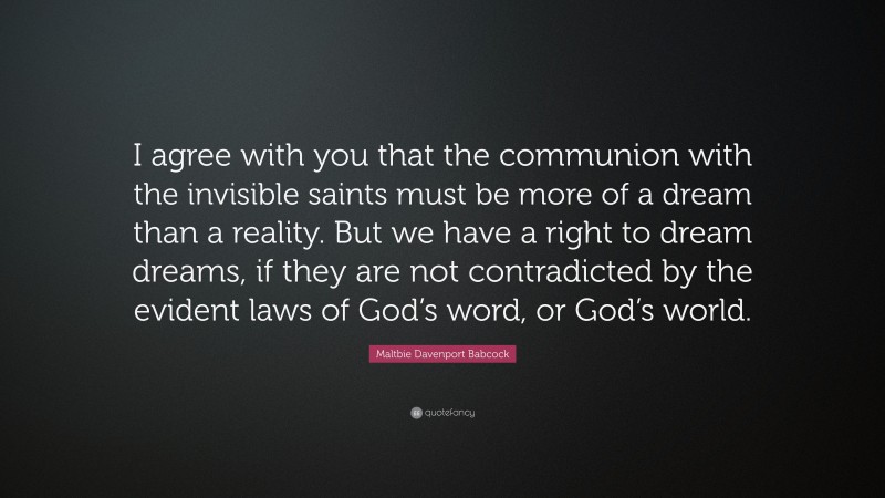 Maltbie Davenport Babcock Quote: “I agree with you that the communion with the invisible saints must be more of a dream than a reality. But we have a right to dream dreams, if they are not contradicted by the evident laws of God’s word, or God’s world.”