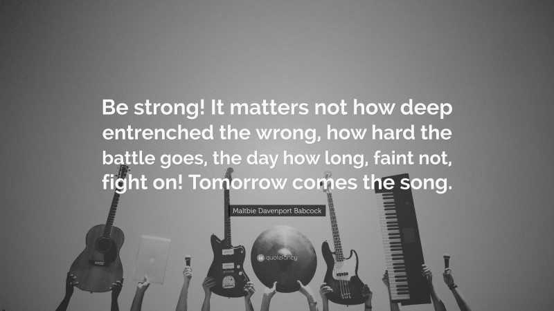 Maltbie Davenport Babcock Quote: “Be strong! It matters not how deep entrenched the wrong, how hard the battle goes, the day how long, faint not, fight on! Tomorrow comes the song.”