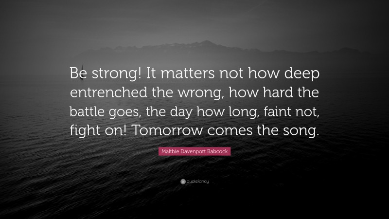 Maltbie Davenport Babcock Quote: “Be strong! It matters not how deep entrenched the wrong, how hard the battle goes, the day how long, faint not, fight on! Tomorrow comes the song.”