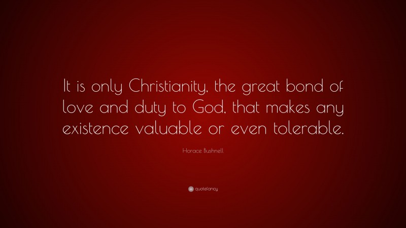 Horace Bushnell Quote: “It is only Christianity, the great bond of love and duty to God, that makes any existence valuable or even tolerable.”
