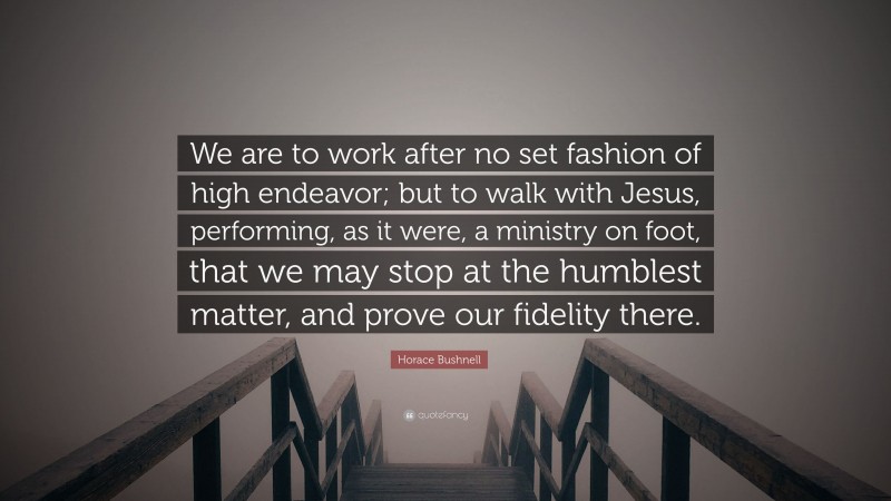 Horace Bushnell Quote: “We are to work after no set fashion of high endeavor; but to walk with Jesus, performing, as it were, a ministry on foot, that we may stop at the humblest matter, and prove our fidelity there.”