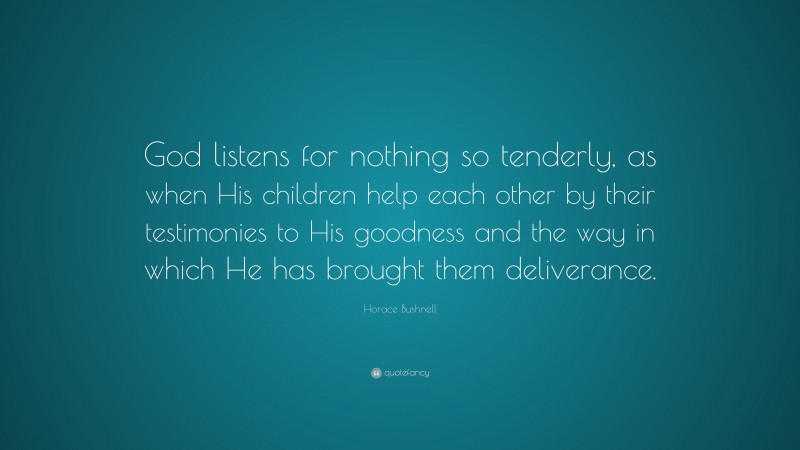 Horace Bushnell Quote: “God listens for nothing so tenderly, as when His children help each other by their testimonies to His goodness and the way in which He has brought them deliverance.”