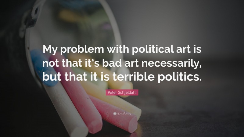 Peter Schjeldahl Quote: “My problem with political art is not that it’s bad art necessarily, but that it is terrible politics.”