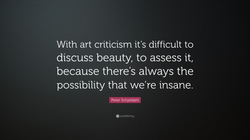 Peter Schjeldahl Quote: “With art criticism it’s difficult to discuss beauty, to assess it, because there’s always the possibility that we’re insane.”