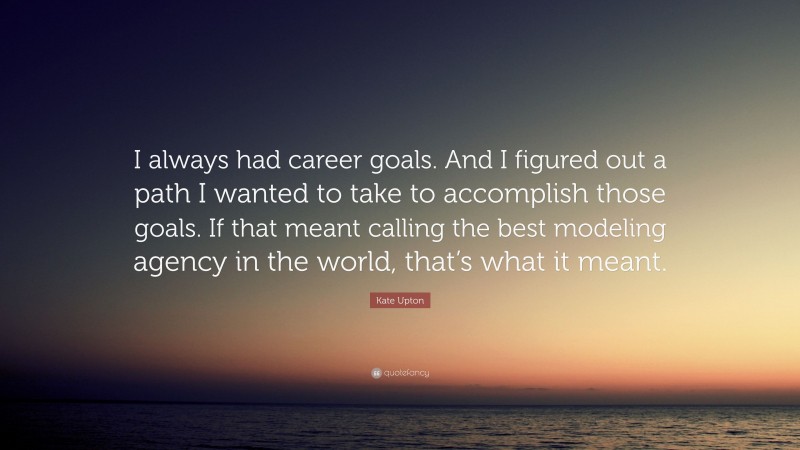 Kate Upton Quote: “I always had career goals. And I figured out a path I wanted to take to accomplish those goals. If that meant calling the best modeling agency in the world, that’s what it meant.”