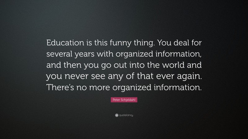 Peter Schjeldahl Quote: “Education is this funny thing. You deal for several years with organized information, and then you go out into the world and you never see any of that ever again. There’s no more organized information.”