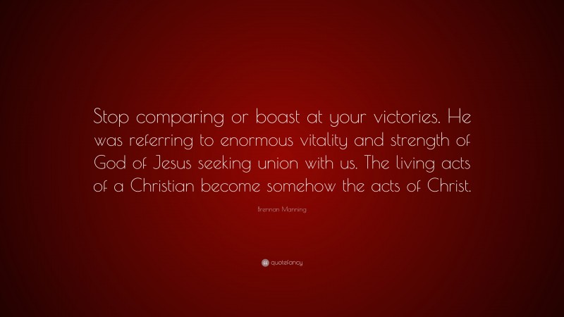 Brennan Manning Quote: “Stop comparing or boast at your victories. He was referring to enormous vitality and strength of God of Jesus seeking union with us. The living acts of a Christian become somehow the acts of Christ.”