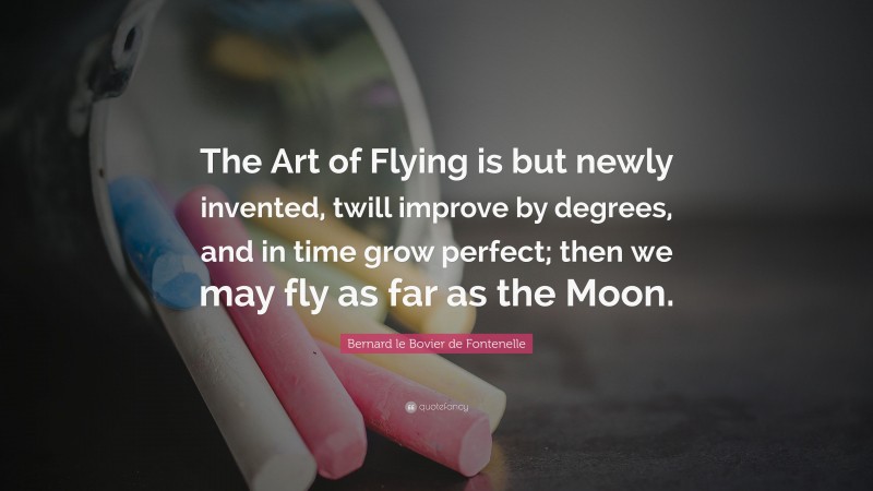 Bernard le Bovier de Fontenelle Quote: “The Art of Flying is but newly invented, twill improve by degrees, and in time grow perfect; then we may fly as far as the Moon.”