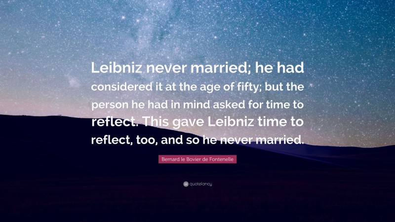Bernard le Bovier de Fontenelle Quote: “Leibniz never married; he had considered it at the age of fifty; but the person he had in mind asked for time to reflect. This gave Leibniz time to reflect, too, and so he never married.”