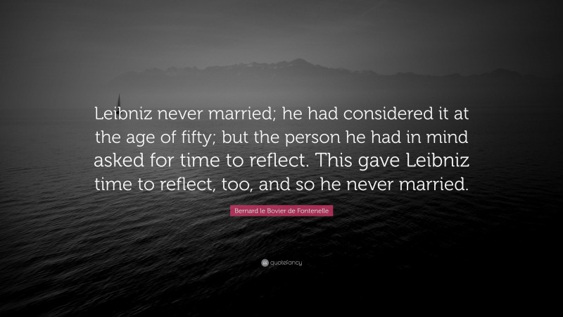Bernard le Bovier de Fontenelle Quote: “Leibniz never married; he had considered it at the age of fifty; but the person he had in mind asked for time to reflect. This gave Leibniz time to reflect, too, and so he never married.”