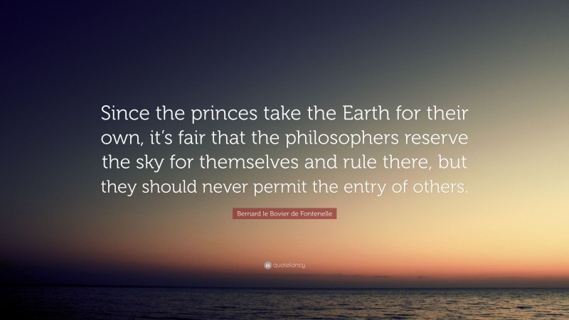 Bernard le Bovier de Fontenelle Quote: “Since the princes take the Earth for their own, it’s fair that the philosophers reserve the sky for themselves and rule there, but they should never permit the entry of others.”