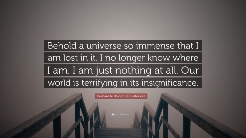 Bernard le Bovier de Fontenelle Quote: “Behold a universe so immense that I am lost in it. I no longer know where I am. I am just nothing at all. Our world is terrifying in its insignificance.”