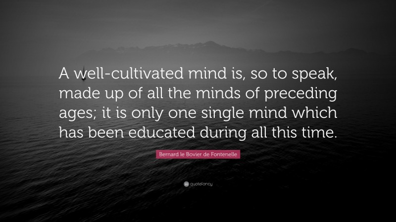 Bernard le Bovier de Fontenelle Quote: “A well-cultivated mind is, so to speak, made up of all the minds of preceding ages; it is only one single mind which has been educated during all this time.”