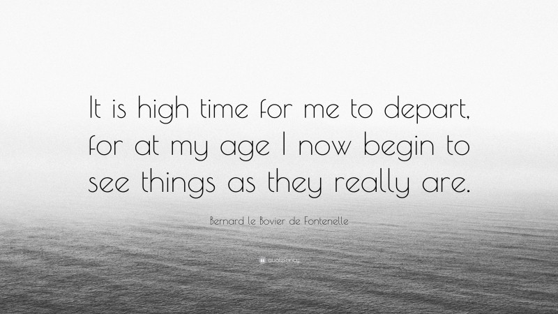 Bernard le Bovier de Fontenelle Quote: “It is high time for me to depart, for at my age I now begin to see things as they really are.”