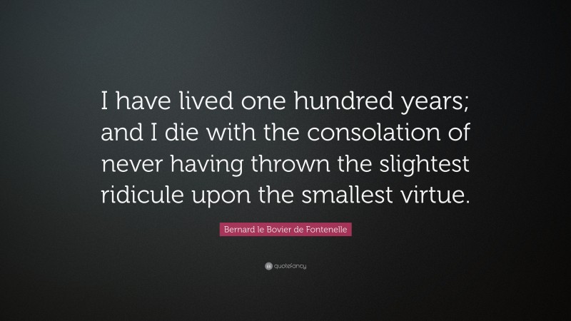 Bernard le Bovier de Fontenelle Quote: “I have lived one hundred years; and I die with the consolation of never having thrown the slightest ridicule upon the smallest virtue.”