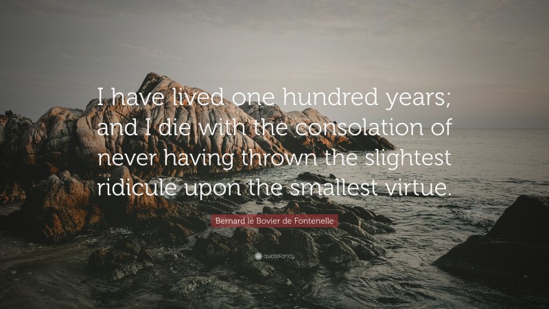 Bernard le Bovier de Fontenelle Quote: “I have lived one hundred years; and I die with the consolation of never having thrown the slightest ridicule upon the smallest virtue.”