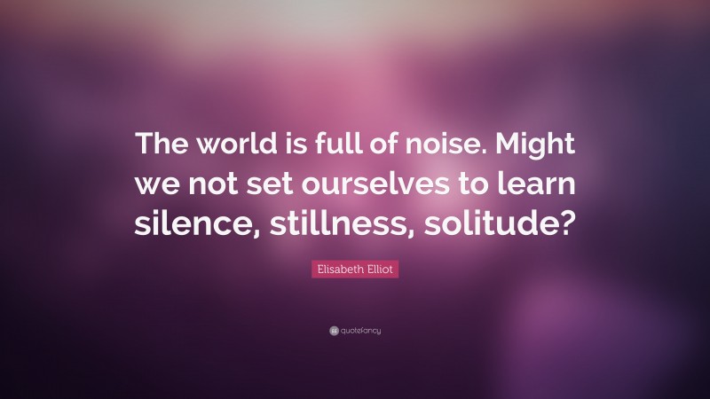 Elisabeth Elliot Quote: “The world is full of noise. Might we not set ourselves to learn silence, stillness, solitude?”