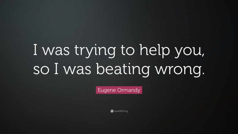 Eugene Ormandy Quote: “I was trying to help you, so I was beating wrong.”