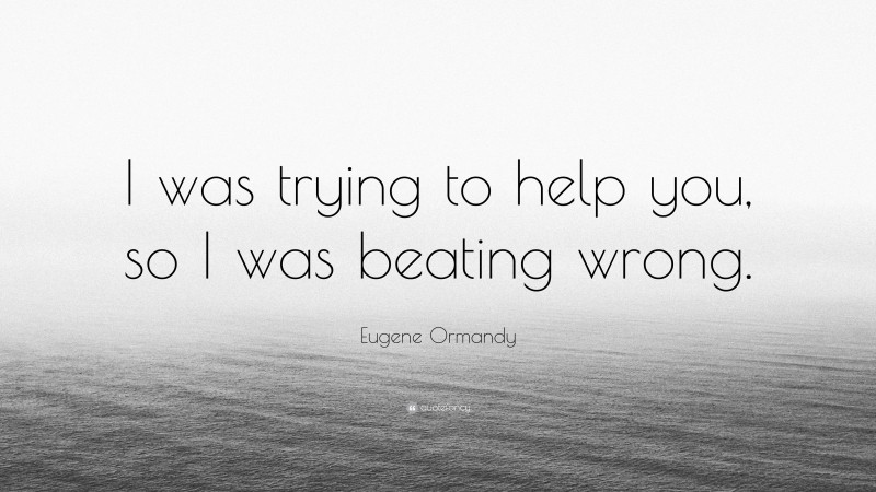 Eugene Ormandy Quote: “I was trying to help you, so I was beating wrong.”