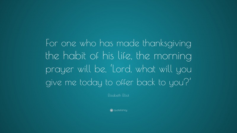 Elisabeth Elliot Quote: “For one who has made thanksgiving the habit of his life, the morning prayer will be, ‘Lord, what will you give me today to offer back to you?’”