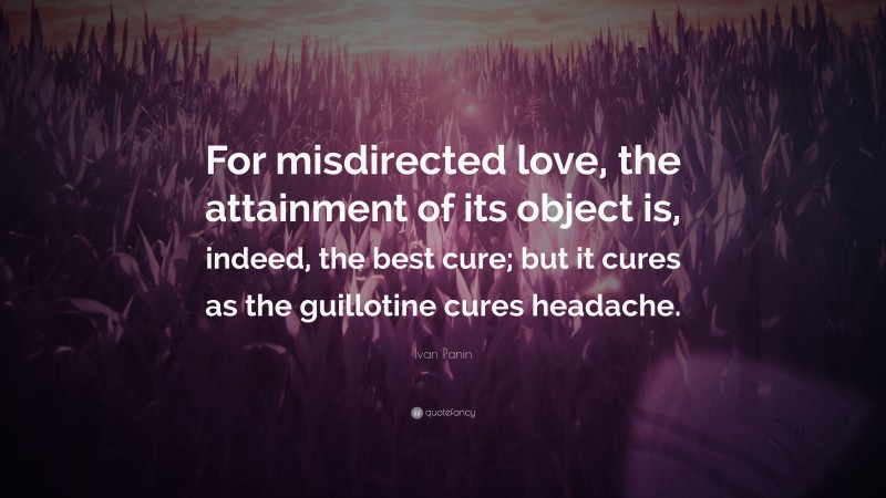 Ivan Panin Quote: “For misdirected love, the attainment of its object is, indeed, the best cure; but it cures as the guillotine cures headache.”