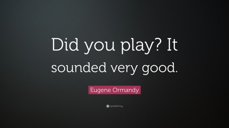 Eugene Ormandy Quote: “Did you play? It sounded very good.”
