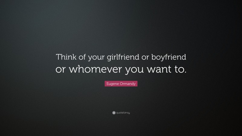 Eugene Ormandy Quote: “Think of your girlfriend or boyfriend or whomever you want to.”