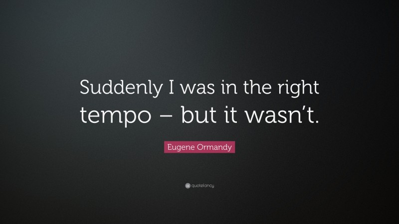Eugene Ormandy Quote: “Suddenly I was in the right tempo – but it wasn’t.”