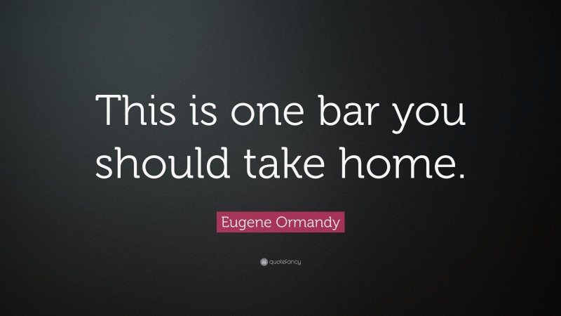 Eugene Ormandy Quote: “This is one bar you should take home.”