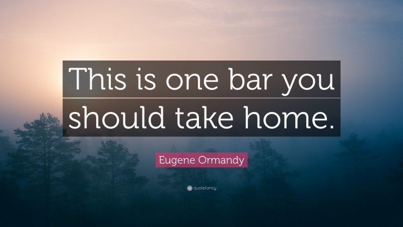 Eugene Ormandy Quote: “This is one bar you should take home.”
