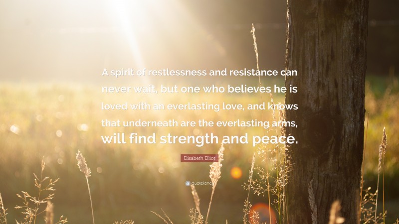 Elisabeth Elliot Quote: “A spirit of restlessness and resistance can never wait, but one who believes he is loved with an everlasting love, and knows that underneath are the everlasting arms, will find strength and peace.”