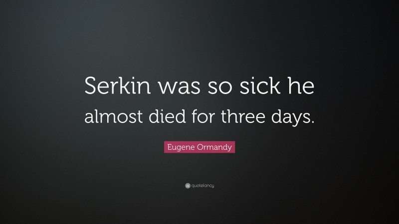 Eugene Ormandy Quote: “Serkin was so sick he almost died for three days.”