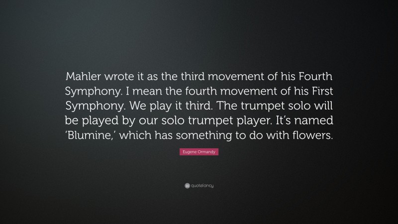 Eugene Ormandy Quote: “Mahler wrote it as the third movement of his Fourth Symphony. I mean the fourth movement of his First Symphony. We play it third. The trumpet solo will be played by our solo trumpet player. It’s named ‘Blumine,’ which has something to do with flowers.”