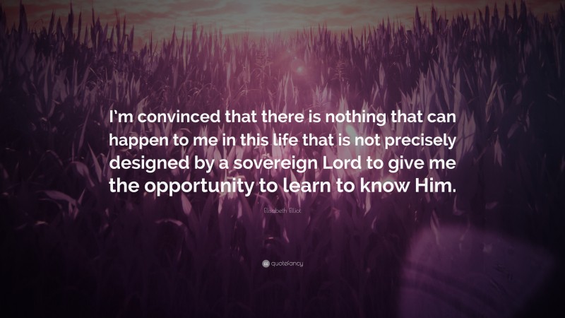 Elisabeth Elliot Quote: “I’m convinced that there is nothing that can happen to me in this life that is not precisely designed by a sovereign Lord to give me the opportunity to learn to know Him.”