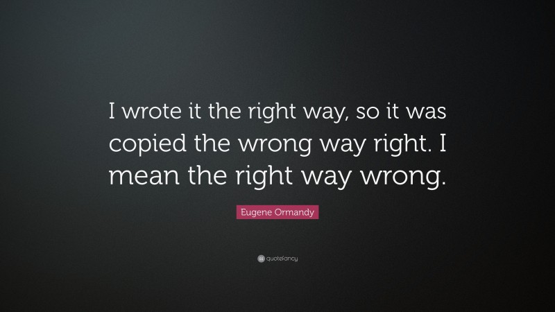Eugene Ormandy Quote: “I wrote it the right way, so it was copied the wrong way right. I mean the right way wrong.”