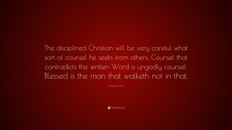 Elisabeth Elliot Quote: “The disciplined Christian will be very careful what sort of counsel he seeks from others. Counsel that contradicts the written Word is ungodly counsel. Blessed is the man that walketh not in that.”