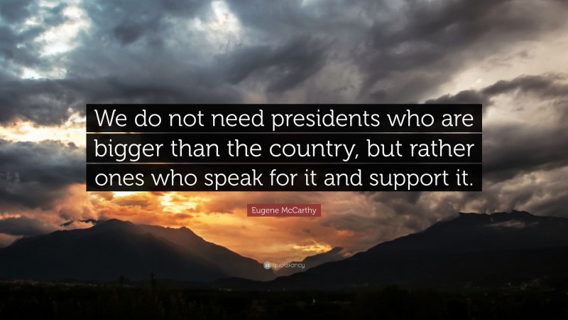 Eugene McCarthy Quote: “We do not need presidents who are bigger than the country, but rather ones who speak for it and support it.”
