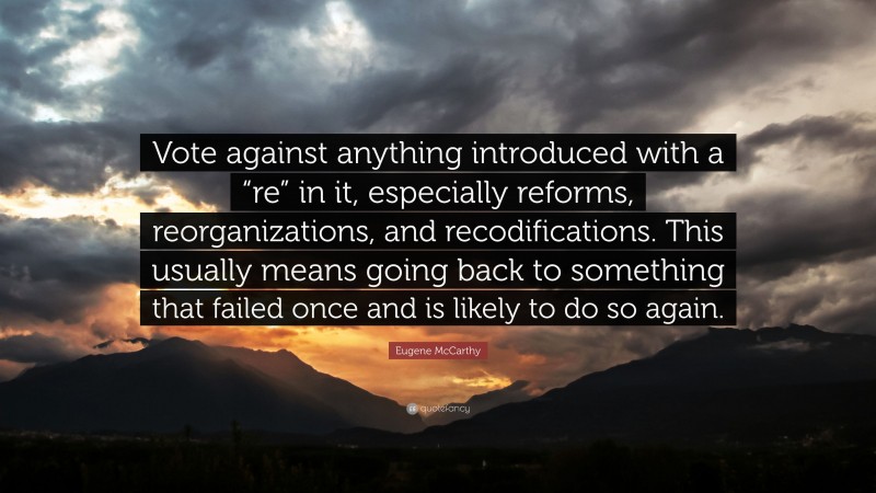 Eugene McCarthy Quote: “Vote against anything introduced with a “re” in it, especially reforms, reorganizations, and recodifications. This usually means going back to something that failed once and is likely to do so again.”