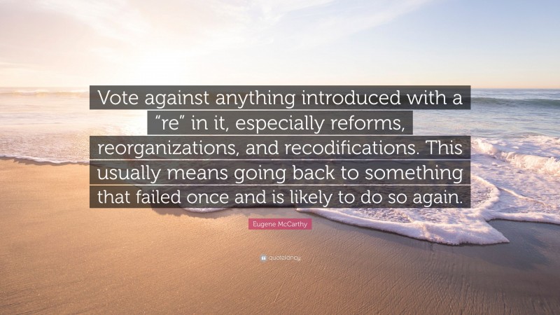 Eugene McCarthy Quote: “Vote against anything introduced with a “re” in it, especially reforms, reorganizations, and recodifications. This usually means going back to something that failed once and is likely to do so again.”