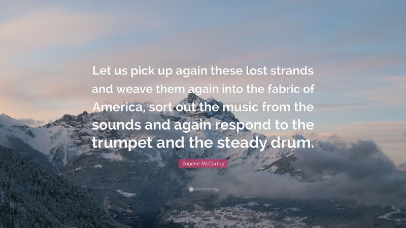 Eugene McCarthy Quote: “Let us pick up again these lost strands and weave them again into the fabric of America, sort out the music from the sounds and again respond to the trumpet and the steady drum.”