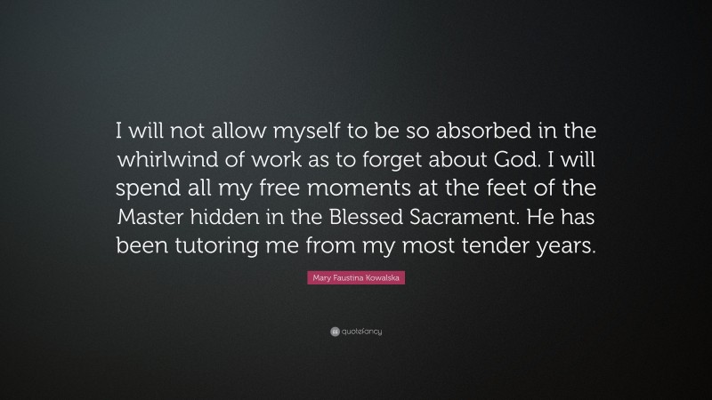 Mary Faustina Kowalska Quote: “I will not allow myself to be so absorbed in the whirlwind of work as to forget about God. I will spend all my free moments at the feet of the Master hidden in the Blessed Sacrament. He has been tutoring me from my most tender years.”